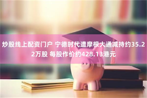 炒股线上配资门户 宁德时代遭摩根大通减持约35.22万股 每股作价约428.13港元