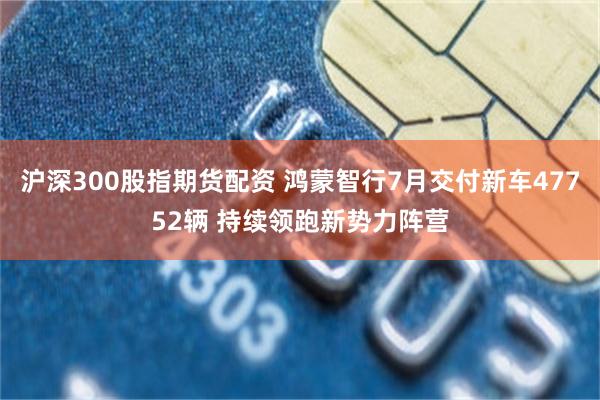 沪深300股指期货配资 鸿蒙智行7月交付新车47752辆 持续领跑新势力阵营