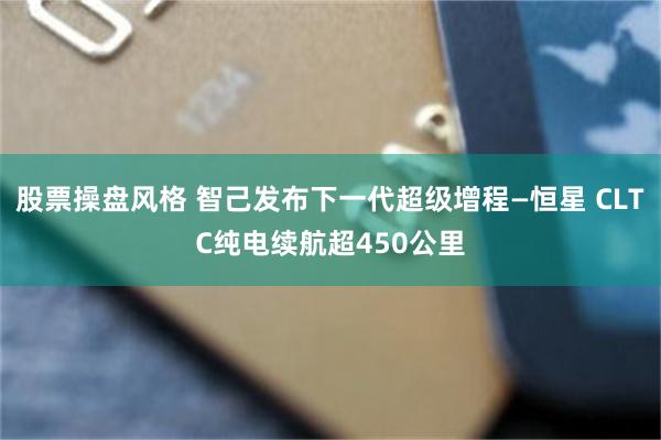 股票操盘风格 智己发布下一代超级增程—恒星 CLTC纯电续航超450公里