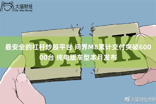 最安全的杠杆炒股平台 问界M8累计交付突破60000台 纯电版车型本月发布