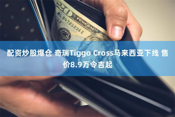 配资炒股爆仓 奇瑞Tiggo Cross马来西亚下线 售价8.9万令吉起