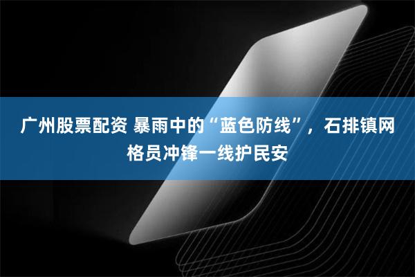 广州股票配资 暴雨中的“蓝色防线”,石排镇网格员冲锋一线护民安