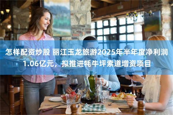 怎样配资炒股 丽江玉龙旅游2025年半年度净利润1.06亿元，拟推进牦牛坪索道增资项目