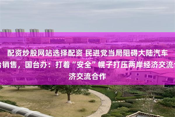 配资炒股网站选择配资 民进党当局阻碍大陆汽车入台销售，国台办：打着“安全”幌子打压两岸经济交流合作