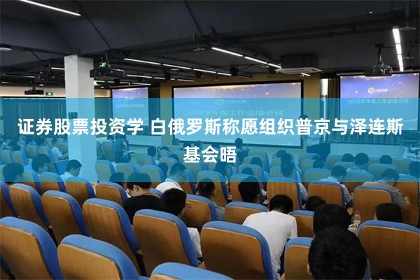 证券股票投资学 白俄罗斯称愿组织普京与泽连斯基会晤