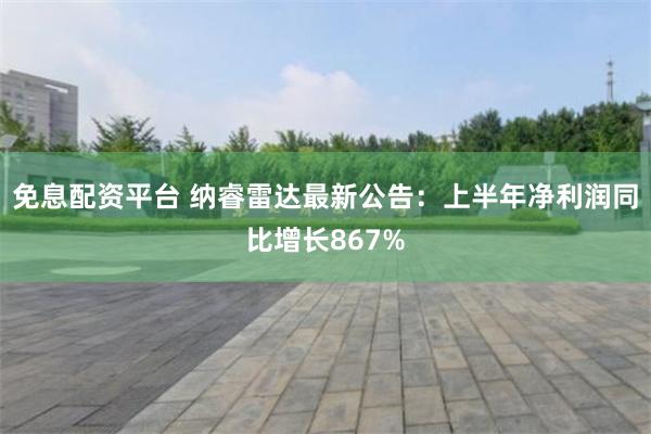 免息配资平台 纳睿雷达最新公告：上半年净利润同比增长867%