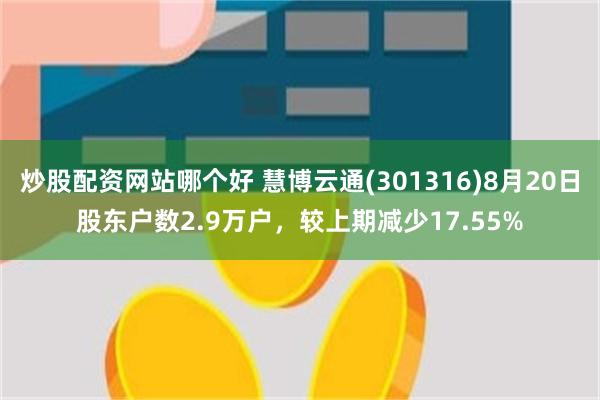 炒股配资网站哪个好 慧博云通(301316)8月20日股东户数2.9万户，较上期减少17.55%