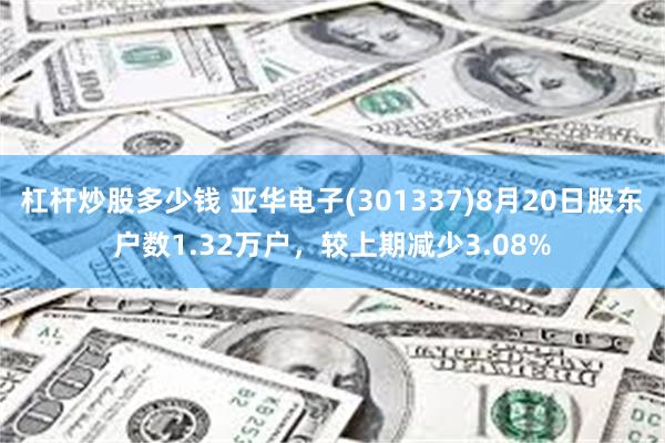 杠杆炒股多少钱 亚华电子(301337)8月20日股东户数1.32万户，较上期减少3.08%