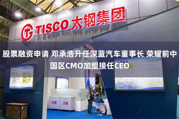 股票融资申请 邓承浩升任深蓝汽车董事长 荣耀前中国区CMO加盟接任CEO