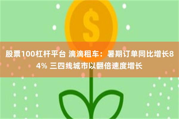 股票100杠杆平台 滴滴租车：暑期订单同比增长84% 三四线城市以翻倍速度增长