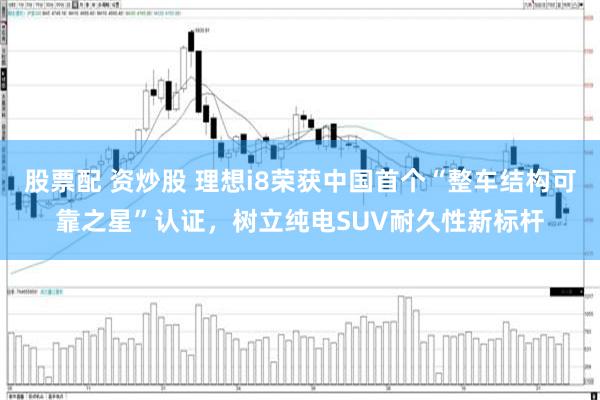股票配 资炒股 理想i8荣获中国首个“整车结构可靠之星”认证，树立纯电SUV耐久性新标杆
