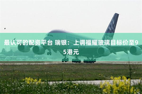 最认可的配资平台 瑞银：上调福耀玻璃目标价至95港元