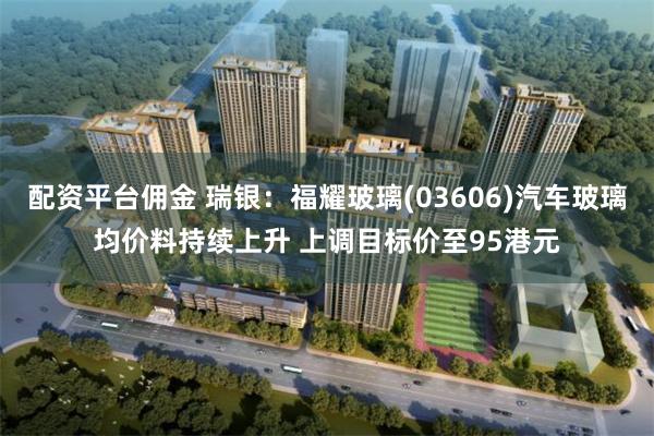 配资平台佣金 瑞银：福耀玻璃(03606)汽车玻璃均价料持续上升 上调目标价至95港元