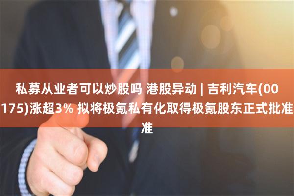 私募从业者可以炒股吗 港股异动 | 吉利汽车(00175)涨超3% 拟将极氪私有化取得极氪股东正式批准