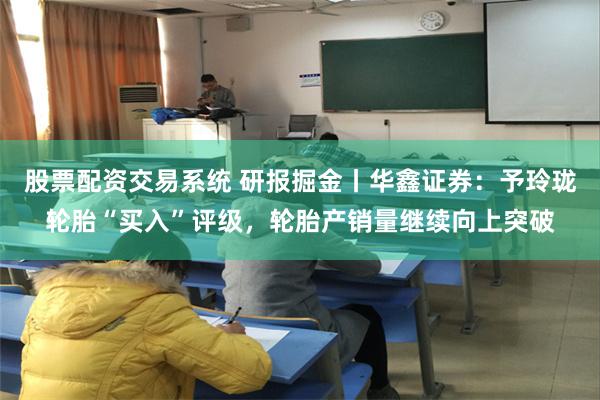 股票配资交易系统 研报掘金丨华鑫证券：予玲珑轮胎“买入”评级，轮胎产销量继续向上突破