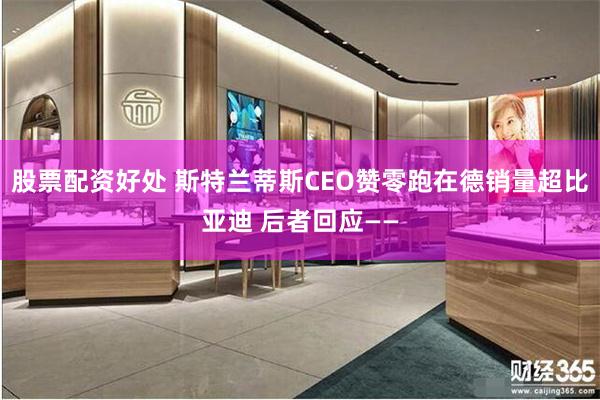 股票配资好处 斯特兰蒂斯CEO赞零跑在德销量超比亚迪 后者回应——