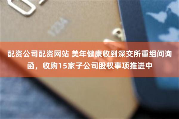 配资公司配资网站 美年健康收到深交所重组问询函，收购15家子公司股权事项推进中