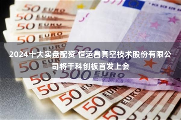 2024十大实盘配资 恒运昌真空技术股份有限公司将于科创板首发上会