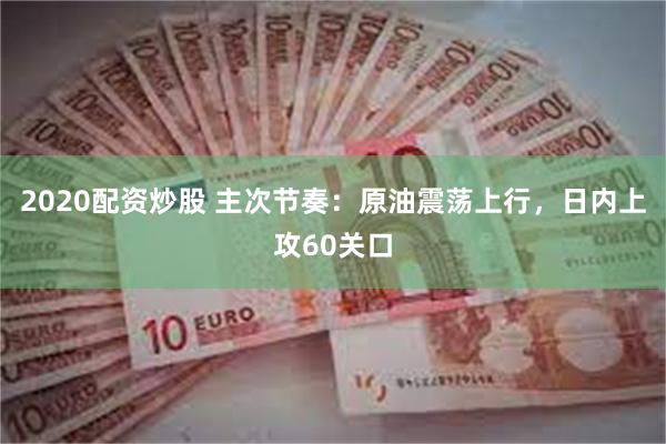 2020配资炒股 主次节奏：原油震荡上行，日内上攻60关口