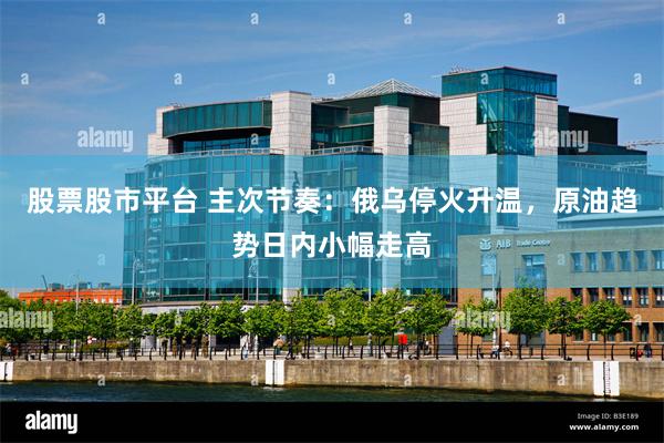 股票股市平台 主次节奏：俄乌停火升温，原油趋势日内小幅走高
