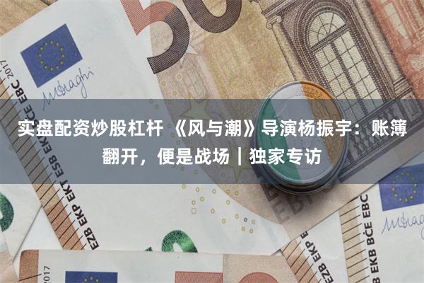 实盘配资炒股杠杆 《风与潮》导演杨振宇：账簿翻开，便是战场｜独家专访