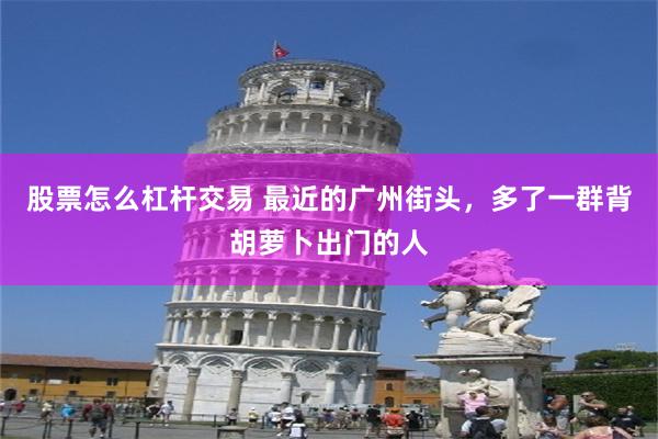 股票怎么杠杆交易 最近的广州街头，多了一群背胡萝卜出门的人