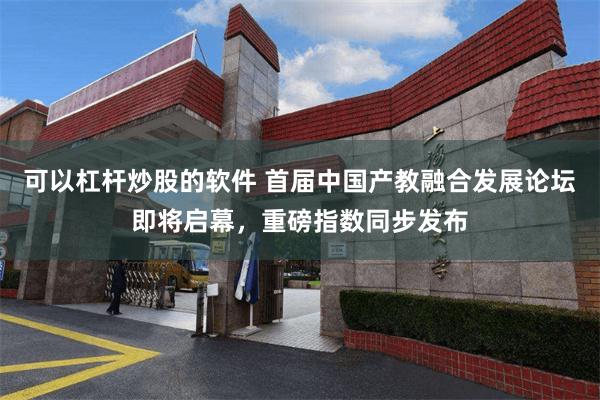 可以杠杆炒股的软件 首届中国产教融合发展论坛即将启幕，重磅指数同步发布