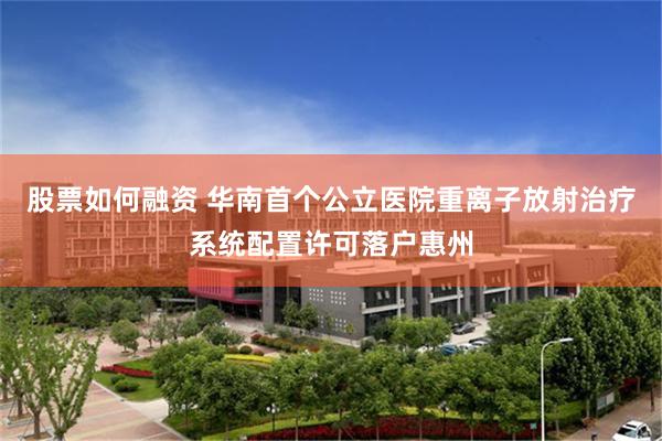 股票如何融资 华南首个公立医院重离子放射治疗系统配置许可落户惠州