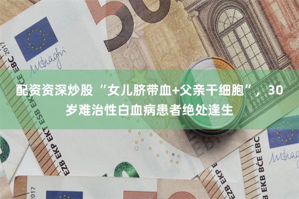 配资资深炒股 “女儿脐带血+父亲干细胞”，30岁难治性白血病患者绝处逢生