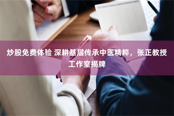 炒股免费体验 深耕基层传承中医精粹，张正教授工作室揭牌