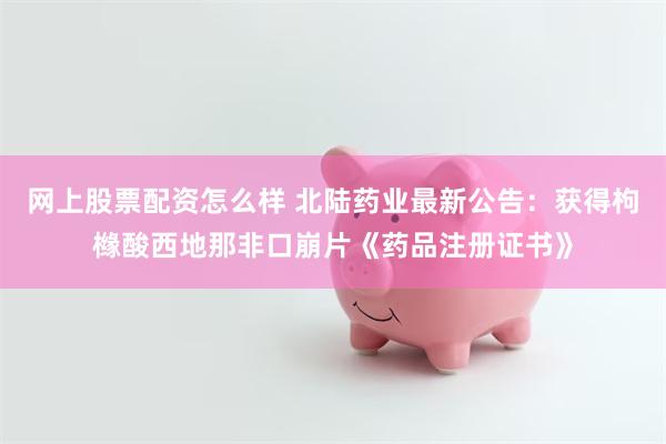 网上股票配资怎么样 北陆药业最新公告：获得枸橼酸西地那非口崩片《药品注册证书》