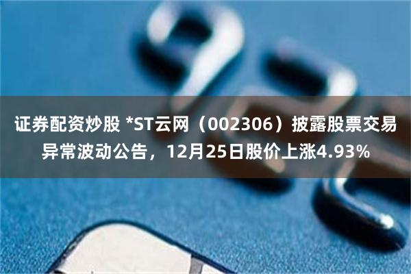 证券配资炒股 *ST云网(002306)披露股票交易异常波动公告,12月25日股价上涨4.93%