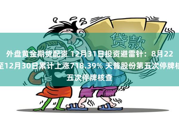 外盘黄金期货配资 12月31日投资避雷针：8月22日至12月30日累计上涨718.39% 天普股份第五次停牌核查