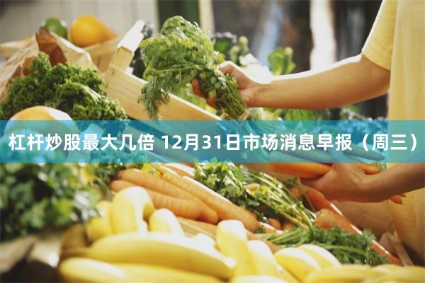 杠杆炒股最大几倍 12月31日市场消息早报（周三）