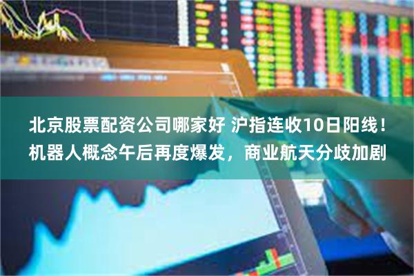 北京股票配资公司哪家好 沪指连收10日阳线！机器人概念午后再度爆发，商业航天分歧加剧