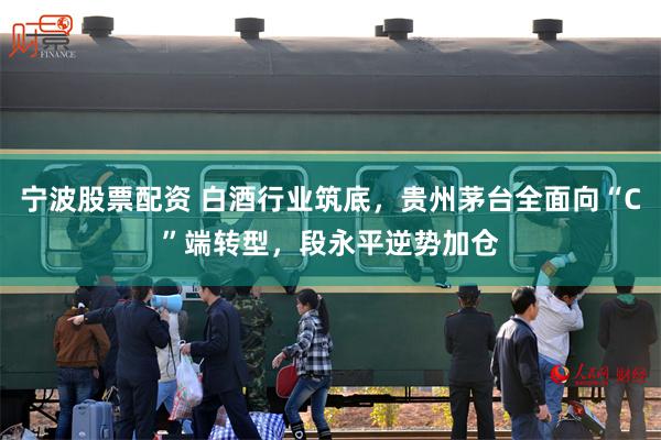 宁波股票配资 白酒行业筑底，贵州茅台全面向“C”端转型，段永平逆势加仓