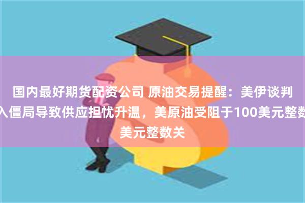 国内最好期货配资公司 原油交易提醒：美伊谈判陷入僵局导致供应担忧升温，美原油受阻于100美元整数关