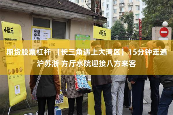 期货股票杠杆 【长三角遇上大湾区】15分钟走遍沪苏浙 方厅水院迎接八方来客