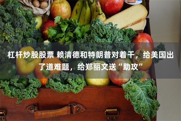 杠杆炒股股票 赖清德和特朗普对着干，给美国出了道难题，给郑丽文送“助攻”