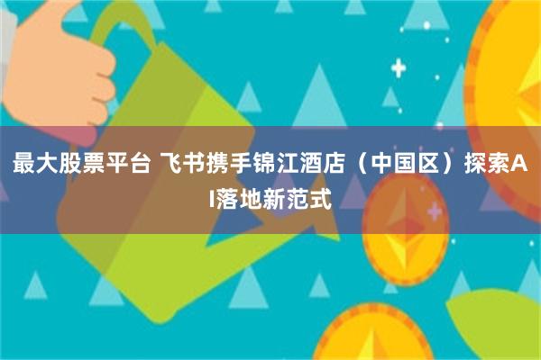 最大股票平台 飞书携手锦江酒店（中国区）探索AI落地新范式