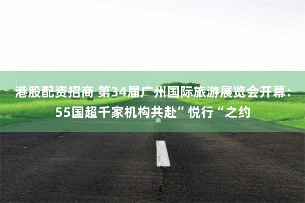 港股配资招商 第34届广州国际旅游展览会开幕：55国超千家机构共赴”悦行“之约