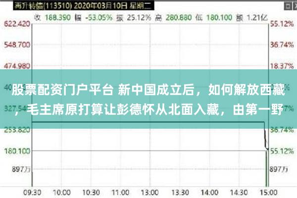 股票配资门户平台 新中国成立后，如何解放西藏，毛主席原打算让彭德怀从北面入藏，由第一野