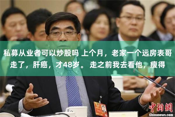 私募从业者可以炒股吗 上个月，老家一个远房表哥走了，肝癌，才48岁。 走之前我去看他，瘦得