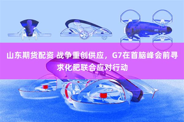 山东期货配资 战争重创供应，G7在首脑峰会前寻求化肥联合应对行动