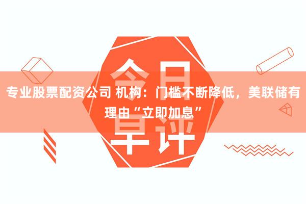 专业股票配资公司 机构：门槛不断降低，美联储有理由“立即加息”