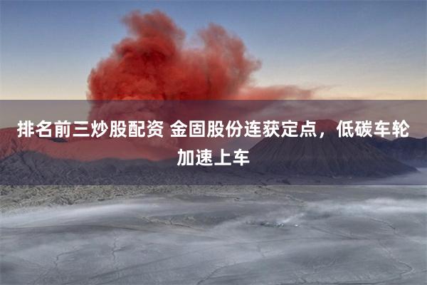 排名前三炒股配资 金固股份连获定点,低碳车轮加速上车