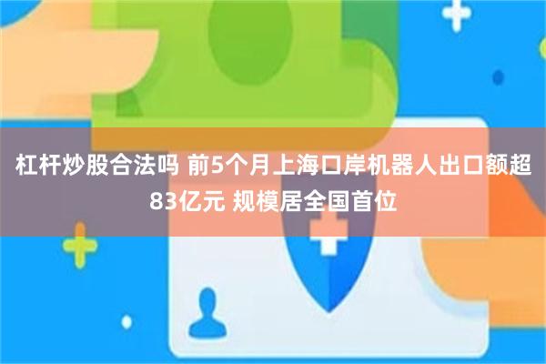 杠杆炒股合法吗 前5个月上海口岸机器人出口额超83亿元 规模居全国首位