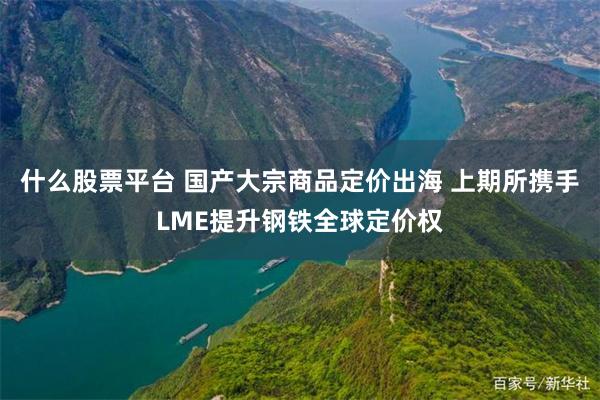 什么股票平台 国产大宗商品定价出海 上期所携手LME提升钢铁全球定价权
