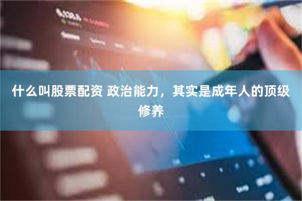 什么叫股票配资 政治能力，其实是成年人的顶级修养