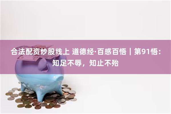 合法配资炒股线上 道德经·百感百悟｜第91悟：知足不辱，知止不殆
